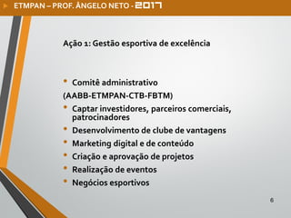 Ação 1: Gestão esportiva de excelência
• Comitê administrativo
(AABB-ETMPAN-CTB-FBTM)
• Captar investidores, parceiros comerciais,
patrocinadores
• Desenvolvimento de clube de vantagens
• Marketing digital e de conteúdo
• Criação e aprovação de projetos
• Realização de eventos
• Negócios esportivos
6
 ETMPAN – PROF. ÂNGELO NETO -
 