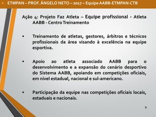 9
Ação 4: Projeto Faz Atleta – Equipe profissional - Atleta
AABB - CentroTreinamento
• Treinamento de atletas, gestores, árbitros e técnicos
profissionais da área visando à excelência na equipe
esportiva.
• Apoio ao atleta associado AABB para o
desenvolvimento e a expansão do cenário desportivo
do Sistema AABB, apoiando em competições oficiais,
em nível estadual, nacional e sul-americano.
• Participação da equipe nas competições oficiais locais,
estaduais e nacionais.
 ETMPAN – PROF. ÂNGELO NETO – 2017 – Equipe AABB-ETMPAN-CTB
 