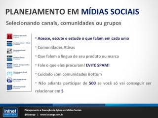PLANEJAMENTO EM  MÍDIAS SOCIAIS Acesse, escute e estude o que falam em cada uma Comunidades Ativas Que falem a língua de seu produto ou marca Fale o que eles procuram!  EVITE SPAM! Cuidado com comunidades Bottom Não adianta participar de  500  se você só vai conseguir ser relacionar em  5 