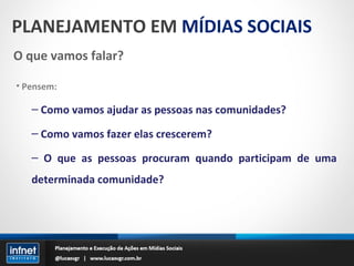 PLANEJAMENTO EM  MÍDIAS SOCIAIS O que vamos falar? Pensem: Como vamos ajudar as pessoas nas comunidades? Como vamos fazer elas crescerem? O que as pessoas procuram quando participam de uma determinada comunidade? 
