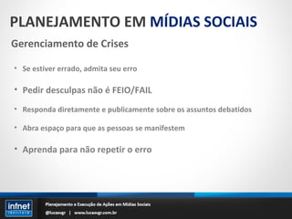 PLANEJAMENTO EM  MÍDIAS SOCIAIS Gerenciamento de Crises Se estiver errado, admita seu erro Pedir desculpas não é FEIO/FAIL Responda diretamente e publicamente sobre os assuntos debatidos Abra espaço para que as pessoas se manifestem Aprenda para não repetir o erro 