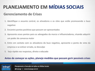 PLANEJAMENTO EM  MÍDIAS SOCIAIS Gerenciamento de Crises Identifique o assunto central, os ativadores e os sites que estão promovendo o buzz negativo Encontre pontos positivos que possam ser apresentados Apresente esses pontos para os advogados da marca e influenciadores, visando adquirir um poder de conversa maior Entre em contato com os ativadores do buzz negativo, apresente o ponto de vista da empresa e se estiver errado, se desculpe Seja rápido nas respostas, direto e educado Antes de começar as ações, planeje medidas que possam gerir possíveis crises 