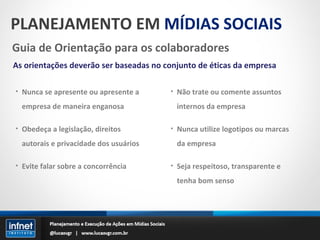 PLANEJAMENTO EM  MÍDIAS SOCIAIS Guia de Orientação para os colaboradores As orientações deverão ser baseadas no conjunto de éticas da empresa Nunca se apresente ou apresente a empresa de maneira enganosa Obedeça a legislação, direitos autorais e privacidade dos usuários Evite falar sobre a concorrência Não trate ou comente assuntos internos da empresa Nunca utilize logotipos ou marcas da empresa Seja respeitoso, transparente e tenha bom senso 