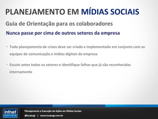 PLANEJAMENTO EM  MÍDIAS SOCIAIS Guia de Orientação para os colaboradores Nunca passe por cima de outros setores da empresa Todo planejamento de crises deve ser criado e implementado em conjunto com as equipes de comunicação e mídias digitais da empresa Escute antes todos os setores e identifique falhas que já são reconhecidas internamente 