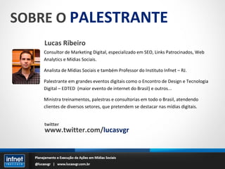 SOBRE O  PALESTRANTE Lucas Ribeiro Consultor de Marketing Digital, especializado em SEO, Links Patrocinados, Web Analytics e Mídias Sociais. Analista de Mídias Sociais e também Professor do Instituto Infnet – RJ. Palestrante em grandes eventos digitais como o Encontro de Design e Tecnologia Digital – EDTED  (maior evento de internet do Brasil) e outros... Ministra treinamentos, palestras e consultorias em todo o Brasil, atendendo clientes de diversos setores, que pretendem se destacar nas mídias digitais. twitter www.twitter.com/ lucasvgr 