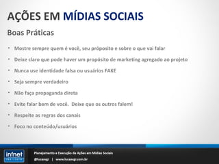 AÇÕES EM  MÍDIAS SOCIAIS Boas Práticas Mostre sempre quem é você, seu próposito e sobre o que vai falar Deixe claro que pode haver um propósito de marketing agregado ao projeto Nunca use identidade falsa ou usuários FAKE Seja sempre verdadeiro Não faça propaganda direta Evite falar bem de você.  Deixe que os outros falem! Respeite as regras dos canais Foco no conteúdo/usuários 