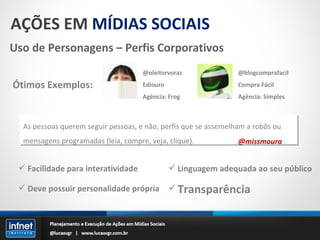 AÇÕES EM  MÍDIAS SOCIAIS Uso de Personagens – Perfis Corporativos Facilidade para interatividade Deve possuir personalidade própria Ótimos Exemplos: @oleitorvoraz Ediouro Agência: Frog @blogcomprafacil Compra Fácil Agência: Simples As pessoas querem seguir pessoas, e não, perfis que se assemelham a robôs ou mensagens programadas (leia, compre, veja, clique). @missmoura Linguagem adequada ao seu público Transparência 