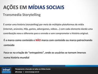 AÇÕES EM  MÍDIAS SOCIAIS Transmedia Storytelling É contar uma história (storytelling) por meio de múltiplas plataformas de mídia (internet, anúncios, HQs, games, advergames, vídeos...) com cada elemento dando uma contribuição nova e diferente para o enredo e sem comprometer a história original. É a marca como conteúdo e  NÃO  marca com conteúdo ou marca patrocinando conteúdo Foca-se na criação de “entrypoints”, onde os usuários se tornam imersos numa história mundial 