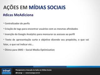 AÇÕES EM  MÍDIAS SOCIAIS #dicas MeAdiciona Centralizador de perfis Criação de tags para encontrar usuários com as mesmas afinidades Inserção do Google Analytics para mensurar os acessos ao perfil Texto de apresentação curto e objetivo dizendo seu propósito, o que vai falar, o que vai indicar etc… Ótimo para SMO – Social Media Optimization 
