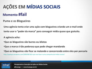 AÇÕES EM  MÍDIAS SOCIAIS Momento  #fail Puma e os Blogueiros Uma agência tenta criar uma ação com blogueiros criando um e-mail onde tenta usar o “poder da marca” para conseguir mídia quase que gratuita. A agência acha: Que os blogueiros são burros ou idiotas Que a marca é tão poderosa que pode chegar mandando Que os blogueiros vão ficar se matando e concorrendo entre eles por porcaria http://upalupa.wordpress.com/2009/08/18/o-que-nao-fazer-numa-campanha-de-midias-sociais/ 