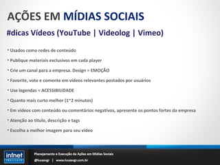 AÇÕES EM  MÍDIAS SOCIAIS #dicas Vídeos (YouTube | Videolog | Vimeo) Usados como redes de conteúdo Publique materiais exclusivos em cada player Crie um canal para a empresa. Design = EMOÇÃO Favorite, vote e comente em vídeos relevantes postados por usuários Use legendas = ACESSIBILIDADE Quanto mais curto melhor (1~2 minutos) Em vídeos com conteúdo ou comentários negativos, apresente os pontos fortes da empresa Atenção ao título, descrição e tags Escolha a melhor imagem para seu vídeo 
