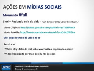 AÇÕES EM  MÍDIAS SOCIAIS Momento  #fail Skol – Redondo é rir da vida -  “Um dia você ainda vai rir disso tudo...” Vídeo Original:  http://www.youtube.com/watch?v=yVTz6NAtoIA Vídeo Paródia:  http://www.youtube.com/watch?v=aO-9cDWZJnc Skol exige retirada do vídeo do ar Resultado: Vários blogs falando mal sobre o ocorrido e replicando o vídeo Vídeo visualizado por mais de 100 mil pessoas 