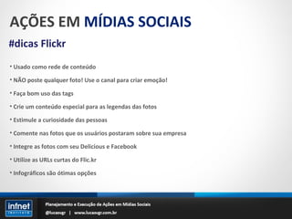 AÇÕES EM  MÍDIAS SOCIAIS #dicas Flickr Usado como rede de conteúdo NÃO poste qualquer foto! Use o canal para criar emoção! Faça bom uso das tags Crie um conteúdo especial para as legendas das fotos Estimule a curiosidade das pessoas Comente nas fotos que os usuários postaram sobre sua empresa Integre as fotos com seu Delicious e Facebook Utilize as URLs curtas do Flic.kr Infográficos são ótimas opções 