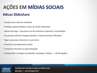 AÇÕES EM  MÍDIAS SOCIAIS #dicas Slideshare Usado como rede de conteúdo Publique apresentações curtas ou muito relevantes Abuse das tags – Faça bom uso de caracteres especiais e acentuação As pessoas adoram imagens bonitas e impressionantes #ficadica Siga as pessoas relevantes a sua marca Preencha corretamente sua Bio Comente e favorite as apresentações Compartilhe e integre no LinkedIn, Facebook, Twitter… + de 60 opções 