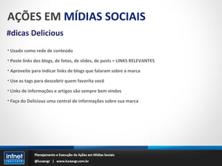 AÇÕES EM  MÍDIAS SOCIAIS #dicas Delicious Usado como rede de conteúdo Poste links dos blogs, de fotos, de slides, de posts = LINKS RELEVANTES Aproveite para indicar links de blogs que falaram sobre a marca Use as tags para descobrir quem favorita você Links de informações e artigos são sempre bem vindos Faça do Delicious uma central de informações sobre sua marca 