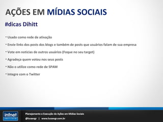 AÇÕES EM  MÍDIAS SOCIAIS #dicas Dihitt Usado como rede de ativação Envie links dos posts dos blogs e também de posts que usuários falam de sua empresa Vote em notícias de outros usuários (Foque no seu target) Agradeça quem votou nos seus posts Não o utilize como rede de SPAM Integre com o Twitter 