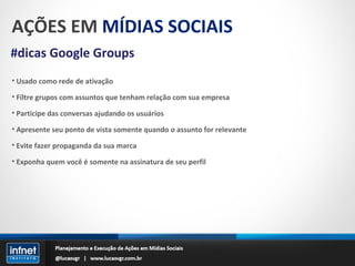 AÇÕES EM  MÍDIAS SOCIAIS #dicas Google Groups Usado como rede de ativação Filtre grupos com assuntos que tenham relação com sua empresa Participe das conversas ajudando os usuários Apresente seu ponto de vista somente quando o assunto for relevante Evite fazer propaganda da sua marca Exponha quem você é somente na assinatura de seu perfil 