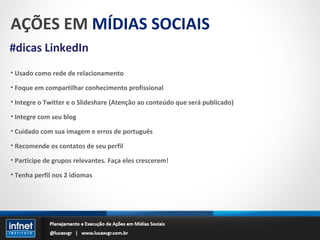 AÇÕES EM  MÍDIAS SOCIAIS #dicas LinkedIn Usado como rede de relacionamento Foque em compartilhar conhecimento profissional Integre o Twitter e o Slideshare (Atenção ao conteúdo que será publicado) Integre com seu blog Cuidado com sua imagem e erros de português Recomende os contatos de seu perfil Participe de grupos relevantes. Faça eles crescerem! Tenha perfil nos 2 idiomas 