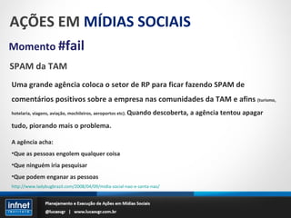 AÇÕES EM  MÍDIAS SOCIAIS Momento  #fail SPAM da TAM Uma grande agência coloca o setor de RP para ficar fazendo SPAM de comentários positivos sobre a empresa nas comunidades da TAM e afins  (turismo, hotelaria, viagens, aviação, mochileiros, aeroportos etc).  Quando descoberta, a agência tentou apagar tudo, piorando mais o problema. A agência acha: Que as pessoas engolem qualquer coisa Que ninguém iria pesquisar Que podem enganar as pessoas http://www.ladybugbrazil.com/2008/04/09/midia-social-nao-e-santa-nao/ 