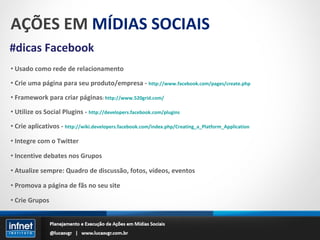 AÇÕES EM  MÍDIAS SOCIAIS #dicas Facebook Usado como rede de relacionamento Crie uma página para seu produto/empresa -  http://www.facebook.com/pages/create.php Framework para criar páginas :  http://www.520grid.com/ Utilize os Social Plugins -  http://developers.facebook.com/plugins Crie aplicativos -  http://wiki.developers.facebook.com/index.php/Creating_a_Platform_Application Integre com o Twitter Incentive debates nos Grupos Atualize sempre: Quadro de discussão, fotos, vídeos, eventos Promova a página de fãs no seu site Crie Grupos 