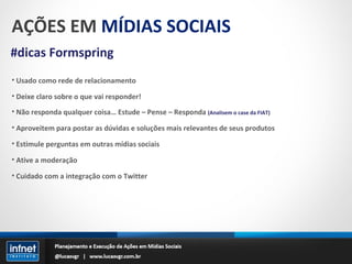 AÇÕES EM  MÍDIAS SOCIAIS #dicas Formspring Usado como rede de relacionamento Deixe claro sobre o que vai responder! Não responda qualquer coisa… Estude – Pense – Responda   (Analisem o case da FIAT) Aproveitem para postar as dúvidas e soluções mais relevantes de seus produtos Estimule perguntas em outras mídias sociais Ative a moderação Cuidado com a integração com o Twitter 