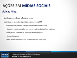 AÇÕES EM  MÍDIAS SOCIAIS #dicas Ning Usado como rede de relacionamento Incentive os usuários a participarem… Como??? Utilize o blog interno para postar informações exclusivas Cadastre vídeos postados por outros usuários do YouTube e Vimeo Crie grupos alinhados às vertentes de seu negócio Inicie discussões Faça promoções exclusivas para os usuários desta rede 