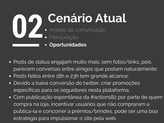 Análise da comunicação
02Cenário Atual
Oportunidades
Mensuração
Posts de status engajam muito mais, sem fotos/links, pois
parecem conversas entre amigos que postam naturalmente;
Posts feitos entre 18h e 23h tem grande alcance;
Devido a baixa conversão do twitter, criar promoções
específicas para os seguidores nesta plataforma;
Com publicação espontânea da #action182 por parte de quem
compra na loja, incentivar usuários que não compraram a
publica-la e concorrer a prêmios/brindes, pode ser uma boa
estratégia para impulsionar o site pela web.
 