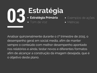 Estratégia Primária
03Estratégia
Exemplos de ações
Tom de Voz
Analisar quinzenalmente durante o 1º trimestre de 2015, o
desempenho geral em social media, afim de manter
sempre o conteúdo com melhor desempenho apontado
nos relatórios e ainda, testar novos e diferentes formatos
afim de alcançar a construção da imagem desejada, que é
o objetivo deste plano.
Métricas
 