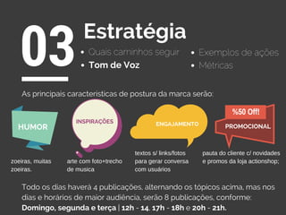 Quais caminhos seguir
03Estratégia
Exemplos de ações
Tom de Voz
As principais características de postura da marca serão:
Todo os dias haverá 4 publicações, alternando os tópicos acima, mas nos
dias e horários de maior audiência, serão 8 publicações, conforme:
Domingo, segunda e terça | 12h - 14, 17h - 18h e 20h - 21h.
Métricas
ENGAJAMENTO
%50 Off!
PROMOCIONAL
INSPIRAÇÕES
HUMOR
pauta do cliente c/ novidades
e promos da loja actionshop;
textos s/ links/fotos
para gerar conversa
com usuários
arte com foto+trecho
de musica
zoeiras, muitas
zoeiras.
 