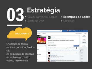 Quais caminhos seguir
03Estratégia
Exemplos de ações
Tom de Voz Métricas
Encorajar de forma
rápida a participação dos
fãs.
20 segundos de atenção
na web é algo muito
valioso hoje em dia.
ENGAJAMENTO
 