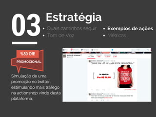 Quais caminhos seguir
03Estratégia
Exemplos de ações
Tom de Voz Métricas
Simulação de uma
promoção no twitter,
estimulando mais tráfego
na actionshop vindo desta
plataforma.
%50 Off!
PROMOCIONAL
 