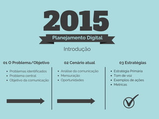 2015Planejamento Digital
Introdução
01 O Problema/Objetivo 02 Cenário atual 03 Estratégias
Problemas identificados
Problema central
Objetivo da comunicação
Análise da comunicação
Mensuração
Oportunidades
Estratégia Primária
Tom de voz
Exemplos de ações
Metricas
 