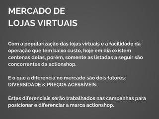 MERCADO DE
LOJAS VIRTUAIS
Com a popularização das lojas virtuais e a facilidade da
operação que tem baixo custo, hoje em dia existem
centenas delas, porém, somente as listadas a seguir são
concorrentes da actionshop.
E o que a diferencia no mercado são dois fatores:
DIVERSIDADE & PREÇOS ACESSÍVEIS.
Estes diferenciais serão trabalhados nas campanhas para
posicionar e diferenciar a marca actionshop.
 