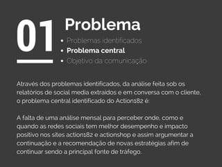 Problemas identificados
01Problema
Objetivo da comunicação
Através dos problemas identificados, da análise feita sob os
relatórios de social media extraídos e em conversa com o cliente,
o problema central identificado do Action182 é:
A falta de uma análise mensal para perceber onde, como e
quando as redes sociais tem melhor desempenho e impacto
positivo nos sites action182 e actionshop e assim argumentar a
continuação e a recomendação de novas estratégias afim de
continuar sendo a principal fonte de tráfego.
Problema central
 