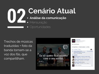 Análise da comunicação
02Cenário Atual
Oportunidades
Mensuração
Trechos de músicas
traduzidas + foto da
banda tornam-se a
voz dos fãs, que
compartilham.
 