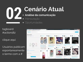 Análise da comunicação
02Cenário Atual
Oportunidades
Mensuração
tagboard:
#action182
clique aqui.
Usuários publicam
espontaneamente
o termo com a #
 