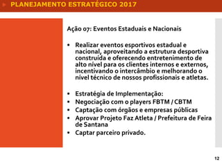 12
Ação 07: Eventos Estaduais e Nacionais
• Realizar eventos esportivos estadual e
nacional, aproveitando a estrutura desportiva
construída e oferecendo entretenimento de
alto nível para os clientes internos e externos,
incentivando o intercâmbio e melhorando o
nível técnico de nossos profissionais e atletas.
• Estratégia de Implementação:
• Negociação com o players FBTM / CBTM
• Captação com órgãos e empresas públicas
• Aprovar Projeto Faz Atleta / Prefeitura de Feira
de Santana
• Captar parceiro privado.
 PLANEJAMENTO ESTRATÉGICO 2017
 