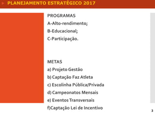 PROGRAMAS
A-Alto-rendimento;
B-Educacional;
C-Participação.
METAS
a) Projeto Gestão
b) Captação Faz Atleta
c) Escolinha Pública/Privada
d) Campeonatos Mensais
e) EventosTransversais
f)Captação Lei de Incentivo
3
 PLANEJAMENTO ESTRATÉGICO 2017
 