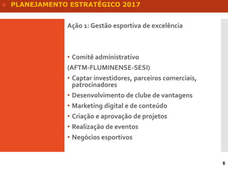 Ação 1: Gestão esportiva de excelência
• Comitê administrativo
(AFTM-FLUMINENSE-SESI)
• Captar investidores, parceiros comerciais,
patrocinadores
• Desenvolvimento de clube de vantagens
• Marketing digital e de conteúdo
• Criação e aprovação de projetos
• Realização de eventos
• Negócios esportivos
6
 PLANEJAMENTO ESTRATÉGICO 2017
 