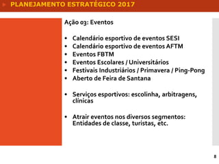 8
Ação 03: Eventos
• Calendário esportivo de eventos SESI
• Calendário esportivo de eventos AFTM
• Eventos FBTM
• Eventos Escolares / Universitários
• Festivais Industriários / Primavera / Ping-Pong
• Aberto de Feira de Santana
• Serviços esportivos: escolinha, arbitragens,
clínicas
• Atrair eventos nos diversos segmentos:
Entidades de classe, turistas, etc.
 PLANEJAMENTO ESTRATÉGICO 2017
 