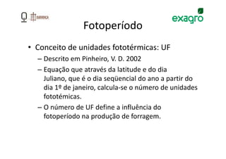 Fotoperíodo
• Conceito de unidades fototérmicas: UF
  – Descrito em Pinheiro, V. D. 2002
  – Equação que através da latitude e do dia
    Juliano, que é o dia seqüencial do ano a partir do
    dia 1º de janeiro, calcula-se o número de unidades
    fototémicas.
  – O número de UF define a influência do
    fotoperíodo na produção de forragem.
 