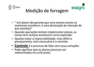 Medição de forragem

• “ Um plano não garante que uma evento evento vá
  realmente acontecer; é uma declaração de intenção de
  que aconteça”
• Quando operações tentam implementar planos, as
  coisas nem sempre acontecem como esperado.
• Quanto maior a imprevisibilidade, mais difícil o
  planejamento, mais necessário é o controle.
• Controle é o processo de lidar com essas variações
• Pode significar que os planos precisem ser
  redesenhados no curto prazo
 