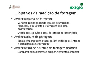 Objetivos da medição de forragem
• Avaliar a Massa de forragem
  – Variável que depende da taxa de acúmulo de
    forragem, e da oferta de forragem que está
    acontecendo
  – Usada para calcular a taxa de lotação recomendada
• Avaliar a altura da pastagem
  – para comparar com alturas recomendadas de entrada
    e saída para cada forrageira
• Avaliar a taxa de acúmulo de forragem ocorrida
  – Comparar com a previsão do planejamento alimentar
 