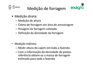 Medição de forragem
• Medição direta:
  –   Medição de altura
  –   Coleta de forragem em área de amostragem
  –   Pesagem da forragem coletada
  –   Definição da densidade da forragem


• Medição indireta:
  – Medir altura do capim em toda a fazenda
  – Com a informação da densidade de pastos
    referência obtem-se a massa de forragem
    estimada para toda a fazenda
 