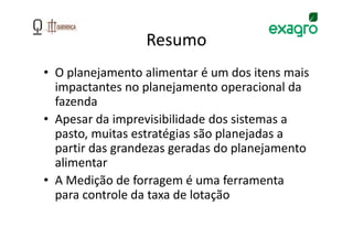 Resumo
• O planejamento alimentar é um dos itens mais
  impactantes no planejamento operacional da
  fazenda
• Apesar da imprevisibilidade dos sistemas a
  pasto, muitas estratégias são planejadas a
  partir das grandezas geradas do planejamento
  alimentar
• A Medição de forragem é uma ferramenta
  para controle da taxa de lotação
 