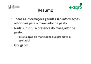 Resumo
• Todas as informações geradas são informações
  adicionais para o manejador de pasto
• Nada substitui a presença do manejador de
  pasto:
  – Pois é a ação do manejador que promove o
    resultado!
• Obrigado!
 