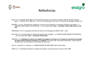 Referências

Aguiar, A. P. A. Medição de forragem e planejamento alimentar em sistemas de pastejo / Adilson de Paula Almeida
     Aguiar -- Uberaba: FAZU, 2004.67 p. -- (Curso de Pós-graduação “lato sensu” em Manejo da Pastagem, Módulo 12).

BARIONI, L. G. et al., Planejamento e gestão do uso de recursos forrageiros na produção de bovinos em pastejo. In:
    SIMPOSIO SOBRE MANEJO DA PASTAGEM. ., 20. Piracicaba,2003. Anais ... Piracicaba: FEALQ, 2003. 354 p. p. 105-
    154.

MENDONÇA, R. M. A. Compilação de dados das Normais climatológicas do INMET ,1961 – 1991.

Maraschin, G. E. Caracterização de sistemas de produção em pastagens . In: SIMPOSIO SOBRE MANEJO DA PASTAGEM.
    ., 18. Piracicaba,2001. Anais ... Piracicaba: FEALQ, 2001.

PINHEIRO, V. D. Viabilidade econômica da irrigação de pastagem com base em um modelo de estimativa de produção
    do capim Tanzânia (Panicum maximum cv. Tanzânia). Piracicaba, 2002. Dissertação (Mestrado) - Escola Superior
    de Agricultura “Luiz de Queiroz”.Universidade de São Paulo.

Slack, N., Chambers, S., Johnston, R.,. ADMINISTRAÇÃO DA PRODUÇÃO, 2002. Editora Atlas.

VIEIRA, A. R. Compilação de dados de medição de forragem. Fazenda Querença, Inhauma-MG. 2008.
 