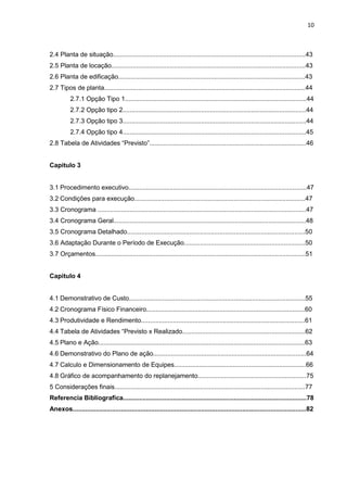 10

2.4 Planta de situação............................................................................................................43
2.5 Planta de locação.............................................................................................................43
2.6 Planta de edificação.........................................................................................................43
2.7 Tipos de planta.................................................................................................................44
2.7.1 Opção Tipo 1......................................................................................................44
2.7.2 Opção tipo 2.......................................................................................................44
2.7.3 Opção tipo 3.......................................................................................................44
2.7.4 Opção tipo 4.......................................................................................................45
2.8 Tabela de Atividades “Previsto”........................................................................................46

Capitulo 3

3.1 Procedimento executivo....................................................................................................47
3.2 Condições para execução................................................................................................47
3.3 Cronograma .....................................................................................................................47
3.4 Cronograma Geral............................................................................................................48
3.5 Cronograma Detalhado....................................................................................................50
3.6 Adaptação Durante o Período de Execução....................................................................50
3.7 Orçamentos......................................................................................................................51

Capitulo 4

4.1 Demonstrativo de Custo...................................................................................................55
4.2 Cronograma Físico Financeiro.........................................................................................60
4.3 Produtividade e Rendimento............................................................................................61
4.4 Tabela de Atividades “Previsto x Realizado.....................................................................62
4.5 Plano e Ação....................................................................................................................63
4.6 Demonstrativo do Plano de ação......................................................................................64
4.7 Calculo e Dimensionamento de Equipes..........................................................................66
4.8 Gráfico de acompanhamento do replanejamento.............................................................75
5 Considerações finais...........................................................................................................77
Referencia Bibliografica.......................................................................................................78
Anexos...................................................................................................................................82

 