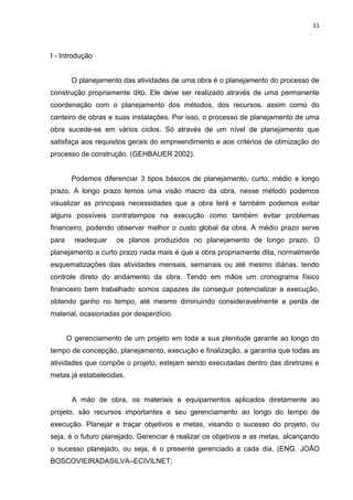 11

I - Introdução

O planejamento das atividades de uma obra é o planejamento do processo de
construção propriamente dito. Ele deve ser realizado através de uma permanente
coordenação com o planejamento dos métodos, dos recursos, assim como do
canteiro de obras e suas instalações. Por isso, o processo de planejamento de uma
obra sucede-se em vários ciclos. Só através de um nível de planejamento que
satisfaça aos requisitos gerais do empreendimento e aos critérios de otimização do
processo de construção. (GEHBAUER 2002).

Podemos diferenciar 3 tipos básicos de planejamento, curto, médio e longo
prazo. A longo prazo temos uma visão macro da obra, nesse método podemos
visualizar as principais necessidades que a obra terá e também podemos evitar
alguns possíveis contratempos na execução como também evitar problemas
financeiro, podendo observar melhor o custo global da obra. A médio prazo serve
para

readequar

os planos produzidos no planejamento de longo prazo. O

planejamento a curto prazo nada mais é que a obra propriamente dita, normalmente
esquematizações das atividades mensais, semanais ou até mesmo diárias, tendo
controle direto do andamento da obra. Tendo em mãos um cronograma físico
financeiro bem trabalhado somos capazes de conseguir potencializar a execução,
obtendo ganho no tempo, até mesmo diminuindo consideravelmente a perda de
material, ocasionadas por desperdício.

O gerenciamento de um projeto em toda a sua plenitude garante ao longo do
tempo de concepção, planejamento, execução e finalização, a garantia que todas as
atividades que compõe o projeto, estejam sendo executadas dentro das diretrizes e
metas já estabelecidas.

A mão de obra, os materiais e equipamentos aplicados diretamente ao
projeto, são recursos importantes e seu gerenciamento ao longo do tempo de
execução. Planejar e traçar objetivos e metas, visando o sucesso do projeto, ou
seja, é o futuro planejado. Gerenciar é realizar os objetivos e as metas, alcançando
o sucesso planejado, ou seja, é o presente gerenciado a cada dia. (ENG. JOÃO
BOSCOVIEIRADASILVA–ECIVILNET;

 