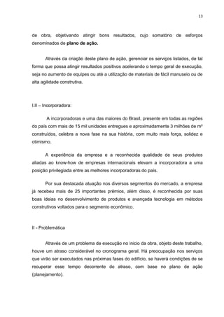 13

de obra, objetivando atingir bons resultados, cujo somatório de esforços
denominados de plano de ação.

Através da criação deste plano de ação, gerenciar os serviços listados, de tal
forma que possa atingir resultados positivos acelerando o tempo geral de execução,
seja no aumento de equipes ou até a utilização de materiais de fácil manuseio ou de
alta agilidade construtiva.

I.II – Incorporadora:
A incorporadoras e uma das maiores do Brasil, presente em todas as regiões
do país com mais de 15 mil unidades entregues e aproximadamente 3 milhões de m²
construídos, celebra a nova fase na sua história, com muito mais força, solidez e
otimismo.
A experiência da empresa e a reconhecida qualidade de seus produtos
aliadas ao know-how de empresas internacionais elevam a incorporadora a uma
posição privilegiada entre as melhores incorporadoras do país.
Por sua destacada atuação nos diversos segmentos do mercado, a empresa
já recebeu mais de 25 importantes prêmios, além disso, é reconhecida por suas
boas ideias no desenvolvimento de produtos e avançada tecnologia em métodos
construtivos voltados para o segmento econômico.

II - Problemática

Através de um problema de execução no inicio da obra, objeto deste trabalho,
houve um atraso considerável no cronograma geral. Há preocupação nos serviços
que virão ser executados nas próximas fases do edifício, se haverá condições de se
recuperar esse tempo decorrente do atraso, com base no plano de ação
(planejamento).

 
